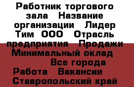 Работник торгового зала › Название организации ­ Лидер Тим, ООО › Отрасль предприятия ­ Продажи › Минимальный оклад ­ 15 000 - Все города Работа » Вакансии   . Ставропольский край